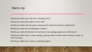 Warm-Up
Would you rather eat a sky dive or bungee jump?
Would you rather bird watch or hunt deer?
Would you rather take the game-winning shot or give the assist to a teammate?
Would you rather be a cheerleader or player?
Would you rather be the star of a bad team or an average player on an elite team?
Would you rather have a long, average playing career or have a short, fantastic career cut
short by injury.
Would you rather be an elite or underdog player?
 