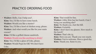 PRACTICE ORDERING FOOD
• Waiter: Hello, Can I help you?.
Kim: Yes, I'd like to have some lunch.
Waiter: Would you like a starter?
Kim: Yes, I'd like a bowl of chicken soup, please.
Waiter: And what would you like for your main
course?
Kim: I'd like a grilled cheese sandwich.
Waiter: Would you like anything to drink?
Kim: Yes, I'd like a glass of Coke, please.
Waiter: Would Pepsi be OK? We don't have
Coke.
•
Kim: That would be fine.
Waiter: (After Kim has her lunch.) Can I
bring you anything else?
Kim: No thank you. Just the bill.
Waiter: Certainly.
Kim: I don't have my glasses. How much is
the lunch?
Waiter: That's $6.75.
Kim: Here you are. Thank you very much.
Waiter: You're welcome. Have a good day.
Kim: Thank you. Same to you.
 