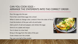 CAN YOU COOK EGGS –
ARRANGE THE STATEMENTS INTO THE CORRECT ORDER：
Pour the egg into the pan
First of all, crack three eggs into a bowl
When it starts to change color, unstick it from the sides of the pan
Coat the bottom of the pan with oil and butter
Add a pinch of salt and pepper, and whisks the eggs
Serve it on a plate and enjoy!
Turn it down to a low heat
Bring in the egg from the sides of the pan
Grate cheese over the omelet
Flip over one half of the omelet
 