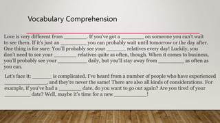 Vocabulary Comprehension
Love is very different from _______. If you've got a _______ on someone you can't wait
to see them. If it's just an ________ you can probably wait until tomorrow or the day after.
One thing is for sure: You'll probably see your ______ relatives every day! Luckily, you
don't need to see your _______ relatives quite as often, though. When it comes to business,
you'll probably see your _________ daily, but you'll stay away from ________ as often as
you can.
Let's face it: ______ is complicated. I've heard from a number of people who have experienced
_____________, and they're never the same! There are also all kinds of considerations. For
example, if you've had a _______ date, do you want to go out again? Are you tired of your
________ date? Well, maybe it's time for a new __________!
 