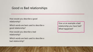Good vs Bad relationships
How would you describe a good
relationship?
Which words are best used to describe a
good relationship?
How would you describe a bad
relationship?
Which words are best used to describe a
bad relationship?
Give us an example a bad
relationship you have had?
What happened?
 