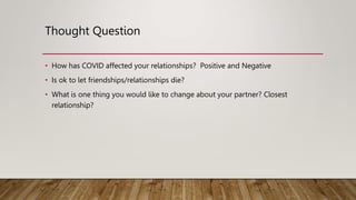Thought Question
• How has COVID affected your relationships? Positive and Negative
• Is ok to let friendships/relationships die?
• What is one thing you would like to change about your partner? Closest
relationship?
 