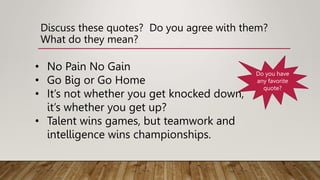 Discuss these quotes? Do you agree with them?
What do they mean?
• No Pain No Gain
• Go Big or Go Home
• It’s not whether you get knocked down,
it’s whether you get up?
• Talent wins games, but teamwork and
intelligence wins championships.
Do you have
any favorite
quote?
 