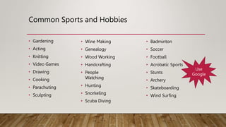 Common Sports and Hobbies
• Gardening
• Acting
• Knitting
• Video Games
• Drawing
• Cooking
• Parachuting
• Sculpting
• Wine Making
• Genealogy
• Wood Working
• Handcrafting
• People
Watching
• Hunting
• Snorkeling
• Scuba Diving
• Badminton
• Soccer
• Football
• Acrobatic Sports
• Stunts
• Archery
• Skateboarding
• Wind Surfing
Use
Google
 