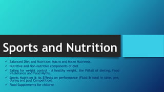 Sports and Nutrition
 Balanced Diet and Nutrition: Macro and Micro Nutrients.
 Nutritive and Non-nutritive components of diet
 Eating for weight control - A healthy weight, the Pitfall of dieting, Food
Intolerance and Food Myths.
 Sports Nutrition & its Effects on performance (Fluid & Meal in take, pre,
during and post Competition).
 Food Supplements for children
 