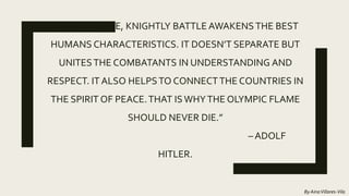 “THE SPORTIVE, KNIGHTLY BATTLE AWAKENSTHE BEST
HUMANS CHARACTERISTICS. IT DOESN’T SEPARATE BUT
UNITESTHE COMBATANTS IN UNDERSTANDING AND
RESPECT. IT ALSO HELPSTO CONNECTTHE COUNTRIES IN
THE SPIRIT OF PEACE.THAT ISWHYTHE OLYMPIC FLAME
SHOULD NEVER DIE.”
– ADOLF
HITLER.
By AinaVillares-Vila
 