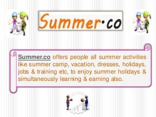Summer.co offers people all summer activities
like summer camp, vacation, dresses, holidays,
jobs & training etc, to enjoy summer holidays &
simultaneously learning & earning also.
 