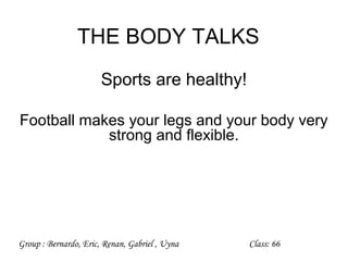 THE BODY TALKS
                       Sports are healthy!

Football makes your legs and your body very
            strong and flexible.




Group : Bernardo, Eric, Renan, Gabriel , Uyna   Class: 66
 