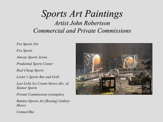 Sports Art Paintings
                   Artist John Robertson
             Commercial and Private Commissions
Fox Sports Net
Fox Sports
Amway Sports Arena
Prudential Sports Center
Real Cheap Sports
Lester’s Sports Bar and Grill
Last Licks Ice Cream Stores (div. of
Steiner Sports
Private Commissions (examples)
Rumba (Sports Art [Boxing] Gallery
Show)
Contact/Bio
 