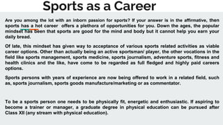Sports as a Career
Are you among the lot with an inborn passion for sports? If your answer is in the affirmative, then
sports has a hot career offers a plethora of opportunities for you. Down the ages, the popular
mindset has been that sports are good for the mind and body but it cannot help you earn your
daily bread.
Of late, this mindset has given way to acceptance of various sports related activities as viable
career options. Other than actually being an active sportsman/ player, the other vocations in the
field like sports management, sports medicine, sports journalism, adventure sports, fitness and
health clinics and the like, have come to be regarded as full fledged and highly paid careers
options.
Sports persons with years of experience are now being offered to work in a related field, such
as, sports journalism, sports goods manufacture/marketing or as commentator.
To be a sports person one needs to be physically fit, energetic and enthusiastic. If aspiring to
become a trainer or manager, a graduate degree in physical education can be pursued after
Class XII (any stream with physical education).
 
