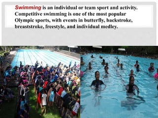 Swimming is an individual or team sport and activity.
Competitive swimming is one of the most popular
Olympic sports, with events in butterfly, backstroke,
breaststroke, freestyle, and individual medley.
 