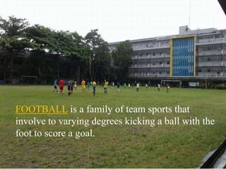 FOOTBALL is a family of team sports that
involve to varying degrees kicking a ball with the
foot to score a goal.
 