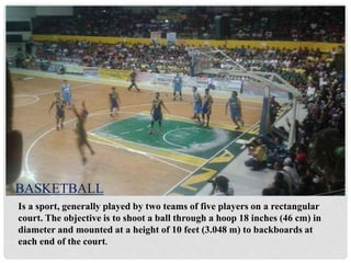 Is a sport, generally played by two teams of five players on a rectangular
court. The objective is to shoot a ball through a hoop 18 inches (46 cm) in
diameter and mounted at a height of 10 feet (3.048 m) to backboards at
each end of the court.
BASKETBALL
 