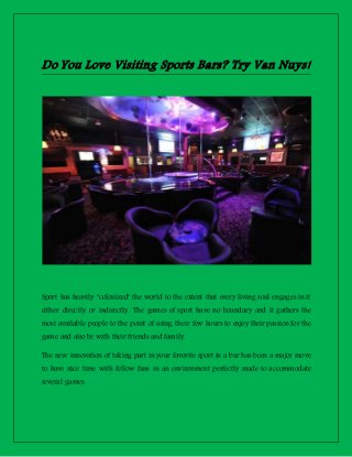 Do You Love Visiting Sports Bars? Try Van Nuys!
Sport has heavily "colonized" the world to the extent that every living soul engages in it
either directly or indirectly. The games of sport have no boundary and it gathers the
most available people to the point of using their few hours to enjoy their passion for the
game and also be with their friends and family.
The new innovation of taking part in your favorite sport in a bar has been a major move
to have nice time with fellow fans in an environment perfectly made to accommodate
several games.
 
