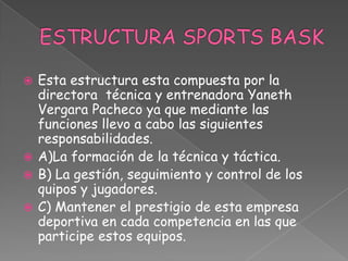  Esta estructura esta compuesta por la
  directora técnica y entrenadora Yaneth
  Vergara Pacheco ya que mediante las
  funciones llevo a cabo las siguientes
  responsabilidades.
 A)La formación de la técnica y táctica.
 B) La gestión, seguimiento y control de los
  quipos y jugadores.
 C) Mantener el prestigio de esta empresa
  deportiva en cada competencia en las que
  participe estos equipos.
 