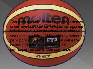 Con esta escuela deportiva pretendemos
crear una base de las futuras categorías
inferiores que pueda tener la ciudad ya
sea en su modalidad Masculina y Femenina,
pero para ello debemos saber con esta
escuela deportiva el número de
participantes con el que contamos.
 