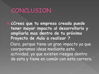    ¿Crees que tu empresa creada puede
    tener mayor impacto al desarrollarla y
    ampliarla mas dentro de tu próximo
    Proyecto de Aula a realizar ?
    Claro, porque tiene un gran impacto ya que
    coorporamos ideas mediante esta
    actividad, ya que existen riesgos dentro
    de esta y tiene en común con esta carrera.
 