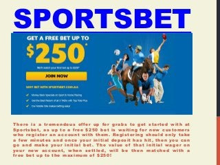 SPORTSBET 
There is a tremendous of fer up for grabs to get star ted with at 
Spor tsbet, as up to a free $250 bet is waiting for new customers 
who register an account with them. Registering should only take 
a few minutes and once your initial deposit has hit, then you can 
go and make your initial bet. The value of that initial wager on 
your new account, when settled, wil l be then matched with a 
free bet up to the maximum of $250! 
 