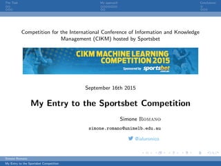 The Task My approach Conclusions
Competition for the International Conference of Information and Knowledge
Management (CIKM) hosted by Sportsbet
September 16th 2015
My Entry to the Sportsbet Competition
Simone Romano
simone.romano@unimelb.edu.au
@ialuronico
Simone Romano
My Entry to the Sportsbet Competition
 