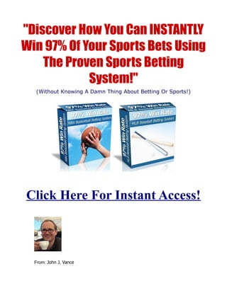 "Discover How You Can INSTANTLY
Win 97% Of Your Sports Bets Using
    The Proven Sports Betting
            System!"
  (Without Knowing A Damn Thing About Betting Or Sports!)




Click Here For Instant Access!



  From: John J. Vance
 