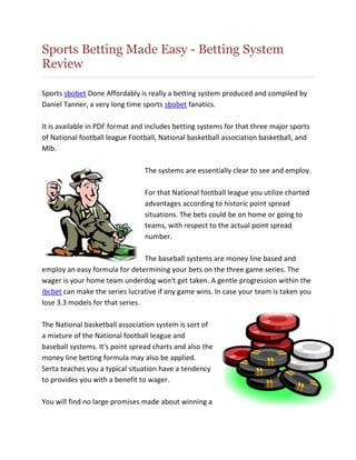 Sports Betting Made Easy - Betting System
Review

Sports sbobet Done Affordably is really a betting system produced and compiled by
Daniel Tanner, a very long time sports sbobet fanatics.

It is available in PDF format and includes betting systems for that three major sports
of National football league Football, National basketball association basketball, and
Mlb.

                                 The systems are essentially clear to see and employ.

                                 For that National football league you utilize charted
                                 advantages according to historic point spread
                                 situations. The bets could be on home or going to
                                 teams, with respect to the actual point spread
                                 number.

                                 The baseball systems are money line based and
employ an easy formula for determining your bets on the three game series. The
wager is your home team underdog won't get taken. A gentle progression within the
ibcbet can make the series lucrative if any game wins. In case your team is taken you
lose 3.3 models for that series.

The National basketball association system is sort of
a mixture of the National football league and
baseball systems. It's point spread charts and also the
money line betting formula may also be applied.
Serta teaches you a typical situation have a tendency
to provides you with a benefit to wager.

You will find no large promises made about winning a
 