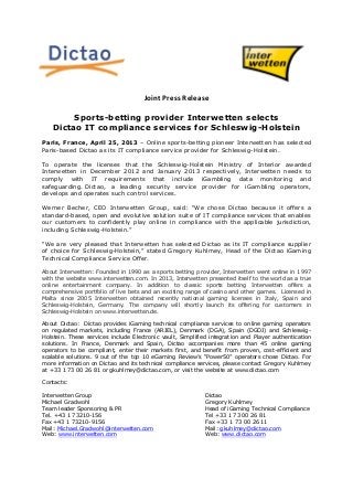 Joint Press Release
Sports-betting provider Interwetten selects
Dictao IT compliance services for Schleswig-Holstein
Paris, France, April 25, 2013 – Online sports-betting pioneer Interwetten has selected
Paris-based Dictao as its IT compliance service provider for Schleswig-Holstein.
To operate the licenses that the Schleswig-Holstein Ministry of Interior awarded
Interwetten in December 2012 and January 2013 respectively, Interwetten needs to
comply with IT requirements that include iGambling data monitoring and
safeguarding. Dictao, a leading security service provider for iGambling operators,
develops and operates such control services.
Werner Becher, CEO Interwetten Group, said: “We chose Dictao because it offers a
standard-based, open and evolutive solution suite of IT compliance services that enables
our customers to confidently play online in compliance with the applicable jurisdiction,
including Schleswig-Holstein.”
“We are very pleased that Interwetten has selected Dictao as its IT compliance supplier
of choice for Schleswig-Holstein,” stated Gregory Kuhlmey, Head of the Dictao iGaming
Technical Compliance Service Offer.
About Interwetten: Founded in 1990 as a sports betting provider, Interwetten went online in 1997
with the website www.interwetten.com. In 2013, Interwetten presented itself to the world as a true
online entertainment company. In addition to classic sports betting Interwetten offers a
comprehensive portfolio of live bets and an exciting range of casino and other games. Licensed in
Malta since 2005 Interwetten obtained recently national gaming licenses in Italy, Spain and
Schleswig-Holstein, Germany. The company will shortly launch its offering for customers in
Schleswig-Holstein on www.interwetten.de.
About Dictao: Dictao provides iGaming technical compliance services to online gaming operators
on regulated markets, including France (ARJEL), Denmark (DGA), Spain (DGOJ) and Schleswig-
Holstein. These services include Electronic vault, Simplified integration and Player authentication
solutions. In France, Denmark and Spain, Dictao accompanies more than 45 online gaming
operators to be compliant, enter their markets first, and benefit from proven, cost-efficient and
scalable solutions. 9 out of the top 10 eGaming Review’s “Power50” operators chose Dictao. For
more information on Dictao and its technical compliance services, please contact Gregory Kuhlmey
at +33 1 73 00 26 81 or gkuhlmey@dictao.com, or visit the website at www.dictao.com
Contacts:
Interwetten Group Dictao
Michael Gradwohl Gregory Kuhlmey
Team leader Sponsoring & PR Head of iGaming Technical Compliance
Tel. +43 1 73210-156 Tel +33 1 73 00 26 81
Fax +43 1 73210-9156 Fax +33 1 73 00 26 11
Mail: Michael.Gradwohl@interwetten.com Mail: gkuhlmey@dictao.com
Web: www.interwetten.com Web: www.dictao.com
 