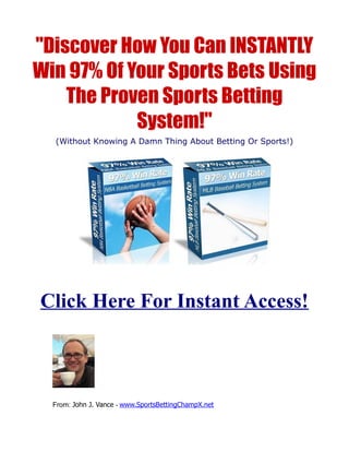 "Discover How You Can INSTANTLY
Win 97% Of Your Sports Bets Using
    The Proven Sports Betting
            System!"
  (Without Knowing A Damn Thing About Betting Or Sports!)




Click Here For Instant Access!



  From: John J. Vance - www.SportsBettingChampX.net
 