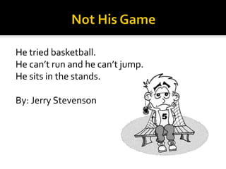He tried basketball.
He can’t run and he can’t jump.
He sits in the stands.
By: Jerry Stevenson
 
