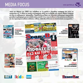 MEDIA FOCUS                                                                 www.sportsbiz.gr
                                                                         www.sportsbiz.gr

  «Από τον Μάρτιο του 2005 που εκδόθηκε το 1ο φύλλο η SportDay κατάφερε όχι μόνο να
  κατακτήσει την 1η θέση με ρεκόρ κυκλοφορίας αλλά και να βρεθεί στις πρώτες θέσεις ανάμεσα
  σε όλες τις καθημερινές εφημερίδες. Παράλληλα με βάση τον τελευταίο ισολογισμό παρουσιάζει
  μοναδική κερδοφορία για τον κλάδο (πάνω από €1.5 εκ.) που της δίνει την δυνατότητα επενδύσεων
  σε νέο περιεχόμενο (ειδικές εκδόσεις, ένθετα, web site) αλλά και σε αποκλειστικές συνεργασίες.»




         ACTIVE BET                                                                SMS
         Η ΕΦΗΜΕΡΙΔΑ                                                            SUNDAY
         ΓΙΑ ΤΟ                                                              MAGAZINE
         ΣΤΟΙΧΗΜΑ                                                          BY SPORTDAY




           SDAY KIDS
           Η ΠΡΩΤΗ
           ΑΘΛΗΤΙΚΗ
           ΕΦΗΜΕΡΙΔΑ                                                                         sday.gr
           ΓΙΑ ΠΑΙΔΙΑ                                                                    ΔΥΝΑΜΙΚΑ
                                                                                   ΚΑΙ ΣΤΟ ΙNTERNET
 