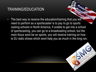 TRAINING/EDUCATION
• The best way to receive the education/training that you will
need to perform as a sportscaster is to pay to go to sports
casting schools in North America, if unable to get into a school
of sportscasting, you can go to a broadcasting school, but the
main focus wont be on sports, you will receive training on how
to DJ radio shows which wont help you as much in the long run.
 