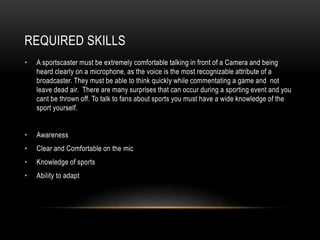 REQUIRED SKILLS
• A sportscaster must be extremely comfortable talking in front of a Camera and being
heard clearly on a microphone, as the voice is the most recognizable attribute of a
broadcaster. They must be able to think quickly while commentating a game and not
leave dead air. There are many surprises that can occur during a sporting event and you
cant be thrown off. To talk to fans about sports you must have a wide knowledge of the
sport yourself.
• Awareness
• Clear and Comfortable on the mic
• Knowledge of sports
• Ability to adapt
 