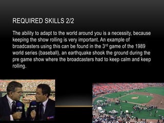 REQUIRED SKILLS 2/2
The ability to adapt to the world around you is a necessity, because
keeping the show rolling is very important. An example of
broadcasters using this can be found in the 3rd game of the 1989
world series (baseball), an earthquake shook the ground during the
pre game show where the broadcasters had to keep calm and keep
rolling.
 