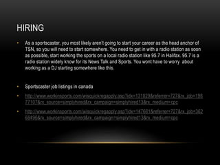 HIRING
• As a sportscaster, you most likely aren’t going to start your career as the head anchor of
TSN, so you will need to start somewhere. You need to get in with a radio station as soon
as possible, start working the sports on a local radio station like 95.7 in Halifax. 95.7 is a
radio station widely know for its News Talk and Sports. You wont have to worry about
working as a DJ starting somewhere like this.
• Sportscaster job listings in canada
• http://www.workinsports.com/wisquickregapply.asp?idx=131029&referrer=727&rx_job=198
77107&rx_source=simplyhired&rx_campaign=simplyhired13&rx_medium=cpc
• http://www.workinsports.com/wisquickregapply.asp?idx=147661&referrer=727&rx_job=362
68496&rx_source=simplyhired&rx_campaign=simplyhired13&rx_medium=cpc
 