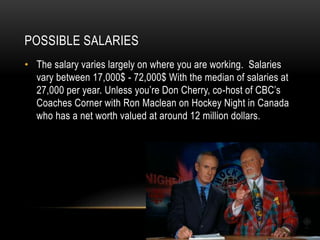 POSSIBLE SALARIES
• The salary varies largely on where you are working. Salaries
vary between 17,000$ - 72,000$ With the median of salaries at
27,000 per year. Unless you’re Don Cherry, co-host of CBC’s
Coaches Corner with Ron Maclean on Hockey Night in Canada
who has a net worth valued at around 12 million dollars.
 