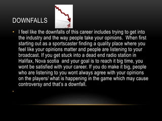DOWNFALLS
• I feel like the downfalls of this career includes trying to get into
the industry and the way people take your opinions. When first
starting out as a sportscaster finding a quality place where you
feel like your opinions matter and people are listening to your
broadcast. If you get stuck into a dead end radio station in
Halifax, Nova scotia and your goal is to reach it big time, you
wont be satisfied with your career. If you do make it big, people
who are listening to you wont always agree with your opinions
on the players/ what is happening in the game which may cause
controversy and that’s a downfall.
•
 