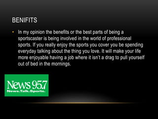 BENIFITS
• In my opinion the benefits or the best parts of being a
sportscaster is being involved in the world of professional
sports. If you really enjoy the sports you cover you be spending
everyday talking about the thing you love. It will make your life
more enjoyable having a job where it isn’t a drag to pull yourself
out of bed in the mornings.
 