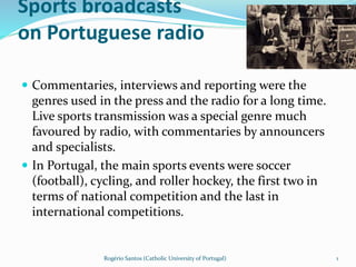 Sports broadcasts
on Portuguese radio
 Commentaries, interviews and reporting were the
genres used in the press and the radio for a long time.
Live sports transmission was a special genre much
favoured by radio, with commentaries by announcers
and specialists.
 In Portugal, the main sports events were soccer
(football), cycling, and roller hockey, the first two in
terms of national competition and the last in
international competitions.
Rogério Santos (Catholic University of Portugal) 1
 