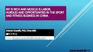 FAT IS RICH AND MUSCLE IS LABOR,
HURDLES AND OPPORTUNITIES IN THE SPORT
AND FITNESS BUSINESS IN CHINA
Antonio Graceffo, PhD, China MBA
(安东尼博士)
Antonio Graceffo (安东尼)
Contact: Antonio_graceffo@hotmail.com
 