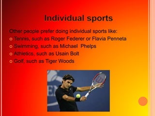 Other people prefer doing individual sports like:
 Tennis, such as Roger Federer or Flavia Penneta
 Swimming, such as Michael Phelps
 Athletics, such as Usain Bolt
 Golf, such as Tiger Woods
 