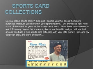 Do you collect sports cards? I do, and I can tell you that this is the time to
purchase whatever you like within your spending limit. I will showcase right here
some of the absolute gems of the sports cards world. Now these cards are out of
reach for many people, but some may be very obtainable and you will see that
anyone can build a nice sports card collection with very little money. I did, and my
collection grew and grew and grew…
 