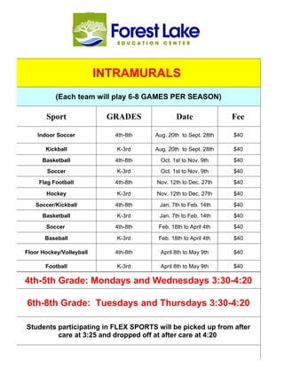 Staff List
        2011-2012




                             INTRAMURALS
                    (Each team will play 6-8 GAMES PER SEASON)

            Sport               GRADES               Date              Fee

         Indoor Soccer             4th-8th   Aug. 20th to Sept. 28th   $40

            Kickball               K-3rd     Aug. 20th to Sept. 28th   $40

           Basketball              4th-8th     Oct. 1st to Nov. 9th    $40
             Soccer                K-3rd       Oct. 1st to Nov. 9th    $40
         Flag Football             4th-8th   Nov. 12th to Dec. 27th    $40

            Hockey                 K-3rd     Nov. 12th to Dec. 27th    $40

        Soccer/Kickball            4th-8th    Jan. 7th to Feb. 14th    $40
           Basketball              K-3rd      Jan. 7th to Feb. 14th    $40
            Soccer                 4th-8th    Feb. 18th to April 4th   $40

            Baseball               K-3rd      Feb. 18th to April 4th   $40

   Floor Hockey/Volleyball         4th-8th     April 8th to May 9th    $40

            Football               K-3rd       April 8th to May 9th    $40

   4th-5th Grade: Mondays and Wednesdays 3:30-4:20

    6th-8th Grade: Tuesdays and Thursdays 3:30-4:20

    Students participating in FLEX SPORTS will be picked up from after
             care at 3:25 and dropped off at after care at 4:20
 