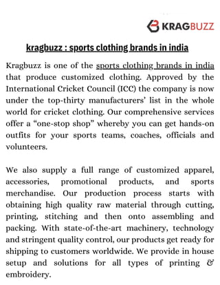 Kragbuzz is one of the sports clothing brands in india
that produce customized clothing. Approved by the
International Cricket Council (ICC) the company is now
under the top-thirty manufacturers’ list in the whole
world for cricket clothing. Our comprehensive services
offer a “one-stop shop” whereby you can get hands-on
outfits for your sports teams, coaches, officials and
volunteers.
We also supply a full range of customized apparel,
accessories, promotional products, and sports
merchandise. Our production process starts with
obtaining high quality raw material through cutting,
printing, stitching and then onto assembling and
packing. With state-of-the-art machinery, technology
and stringent quality control, our products get ready for
shipping to customers worldwide. We provide in house
setup and solutions for all types of printing &
embroidery.
kragbuzz : sports clothing brands in india
 