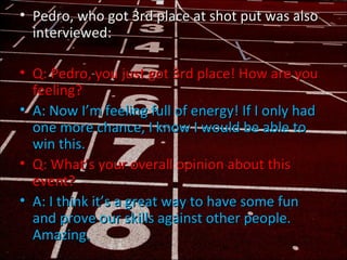 • Pedro, who got 3rd place at shot put was also
  interviewed:

• Q: Pedro, you just got 3rd place! How are you
  feeling?...