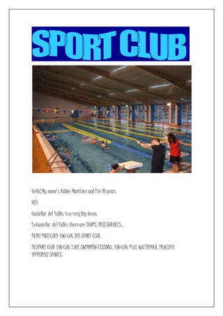 Hello! My name’s Rubén Martínez and I’m 10 years
OLD.
Castellar del Vallès isa verybig town.
InCastellar del Vallès there are SHOPS, RESTAURANTS…
INMY POSTCARD YOU CAN SEE SPORT CLUB.
INSPORT CLUB YOU CAN TAKE SWIMMINGLESSONS, YOU CAN PLAY WATERPOLO, PRACTICE
DIFFERENT SPORTS.
 