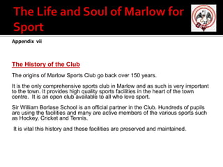 Appendix vii

The History of the Club
The origins of Marlow Sports Club go back over 150 years.
It is the only comprehensive sports club in Marlow and as such is very important
to the town. It provides high quality sports facilities in the heart of the town
centre. It is an open club available to all who love sport.
Sir William Borlase School is an official partner in the Club. Hundreds of pupils
are using the facilities and many are active members of the various sports such
as Hockey, Cricket and Tennis.
It is vital this history and these facilities are preserved and maintained.

 