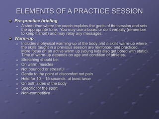 ELEMENTS OF A PRACTICE SESSION
Pre-practice briefing
 A short time where the coach explains the goals of the session and sets
the appropriate tone. You may use a board or do it verbally (remember
to keep it short) and may relay any messages.
Warm-up
 Includes a physical warming-up of the body and a skills warm-up where
the skills taught in a previous session are reinforced and practiced.
More focus on an active warm up (young kids also get bored with static).
Time of warm-up depends on age and condition of athletes.
 Stretching should be:
 On warm muscles
 Not bounced or stressful
 Gentle to the point of discomfort not pain
 Held for 10 – 15 seconds, at least twice
 On both sides of the body
 Specific for the sport
 Non-competitive
 