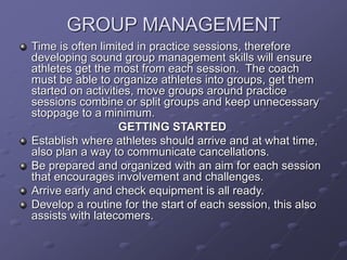 GROUP MANAGEMENT
Time is often limited in practice sessions, therefore
developing sound group management skills will ensure
athletes get the most from each session. The coach
must be able to organize athletes into groups, get them
started on activities, move groups around practice
sessions combine or split groups and keep unnecessary
stoppage to a minimum.
GETTING STARTED
Establish where athletes should arrive and at what time,
also plan a way to communicate cancellations.
Be prepared and organized with an aim for each session
that encourages involvement and challenges.
Arrive early and check equipment is all ready.
Develop a routine for the start of each session, this also
assists with latecomers.
 