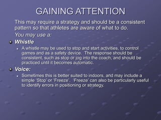 GAINING ATTENTION
This may require a strategy and should be a consistent
pattern so that athletes are aware of what to do.
You may use a:
Whistle
 A whistle may be used to stop and start activities, to control
games and as a safety device. The response should be
consistent, such as stop or jog into the coach, and should be
practiced until it becomes automatic.
Voice:
 Sometimes this is better suited to indoors, and may include a
simple ‘Stop’ or ‘Freeze’. ‘Freeze’ can also be particularly useful
to identify errors in positioning or strategy.
 