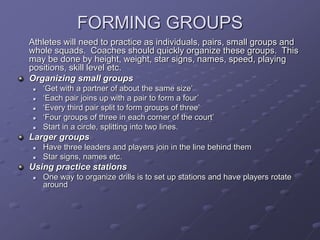 FORMING GROUPS
Athletes will need to practice as individuals, pairs, small groups and
whole squads. Coaches should quickly organize these groups. This
may be done by height, weight, star signs, names, speed, playing
positions, skill level etc.
Organizing small groups
 ‘Get with a partner of about the same size’
 ‘Each pair joins up with a pair to form a four’
 ‘Every third pair split to form groups of three’
 ‘Four groups of three in each corner of the court’
 Start in a circle, splitting into two lines.
Larger groups
 Have three leaders and players join in the line behind them
 Star signs, names etc.
Using practice stations
 One way to organize drills is to set up stations and have players rotate
around
 