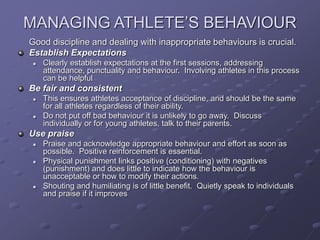 MANAGING ATHLETE’S BEHAVIOUR
Good discipline and dealing with inappropriate behaviours is crucial.
Establish Expectations
 Clearly establish expectations at the first sessions, addressing
attendance, punctuality and behaviour. Involving athletes in this process
can be helpful
Be fair and consistent
 This ensures athletes acceptance of discipline, and should be the same
for all athletes regardless of their ability.
 Do not put off bad behaviour it is unlikely to go away. Discuss
individually or for young athletes, talk to their parents.
Use praise
 Praise and acknowledge appropriate behaviour and effort as soon as
possible. Positive reinforcement is essential.
 Physical punishment links positive (conditioning) with negatives
(punishment) and does little to indicate how the behaviour is
unacceptable or how to modify their actions.
 Shouting and humiliating is of little benefit. Quietly speak to individuals
and praise if it improves
 